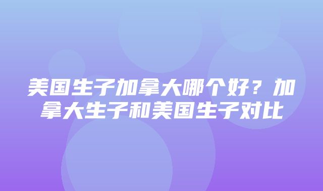 美国生子加拿大哪个好？加拿大生子和美国生子对比