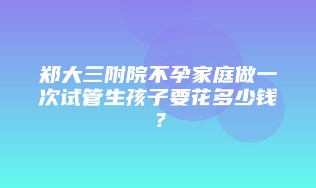 郑大三附院不孕家庭做一次试管生孩子要花多少钱？