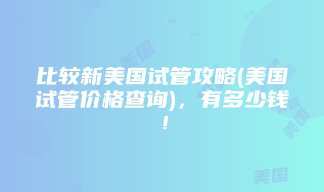 比较新美国试管攻略(美国试管价格查询)，有多少钱！