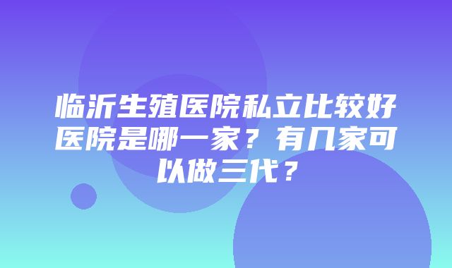 临沂生殖医院私立比较好医院是哪一家？有几家可以做三代？