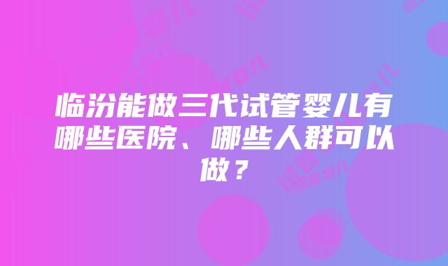 临汾能做三代试管婴儿有哪些医院、哪些人群可以做？