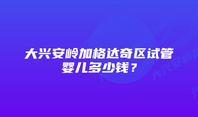 大兴安岭加格达奇区试管婴儿多少钱？