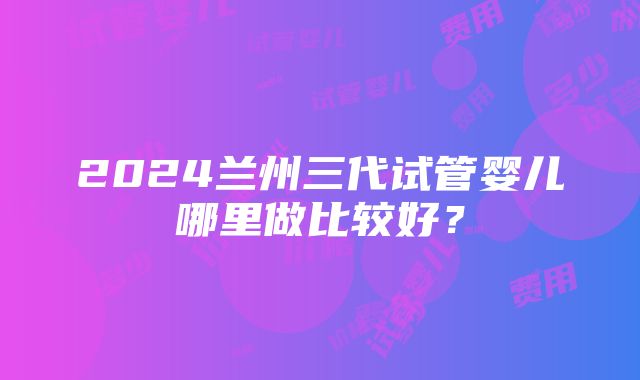 2024兰州三代试管婴儿哪里做比较好？