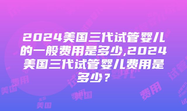 2024美国三代试管婴儿的一般费用是多少,2024美国三代试管婴儿费用是多少？