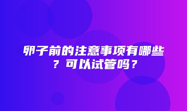 卵子前的注意事项有哪些？可以试管吗？