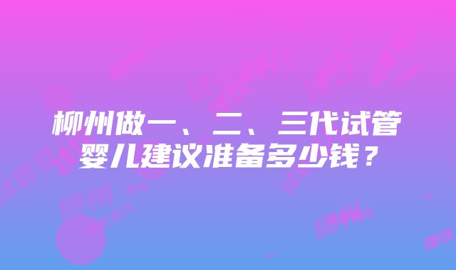 柳州做一、二、三代试管婴儿建议准备多少钱？