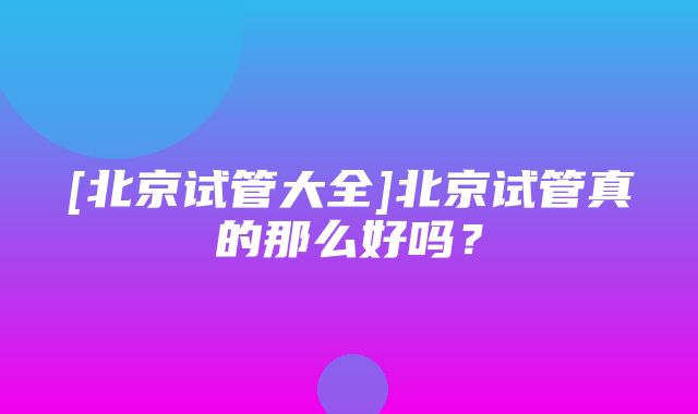 [北京试管大全]北京试管真的那么好吗？