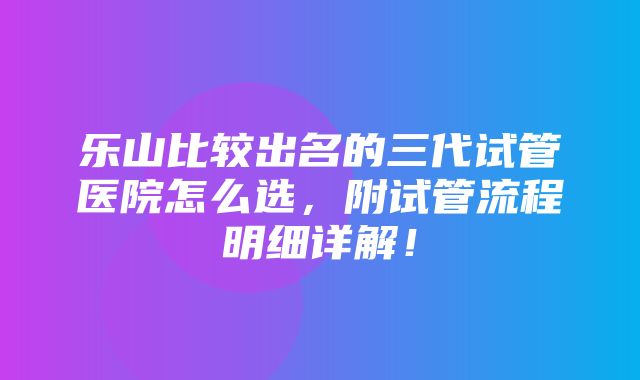 乐山比较出名的三代试管医院怎么选，附试管流程明细详解！