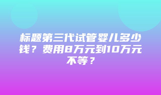 标题第三代试管婴儿多少钱？费用8万元到10万元不等？