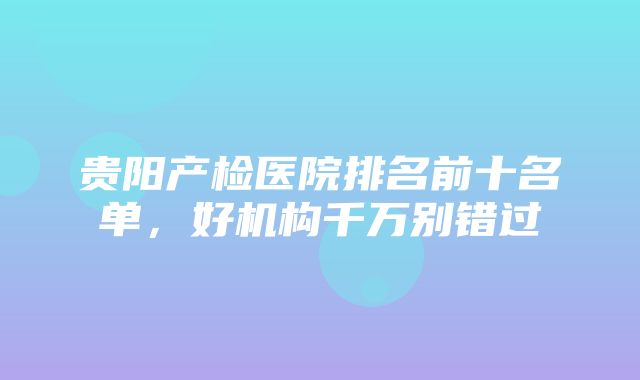 贵阳产检医院排名前十名单，好机构千万别错过