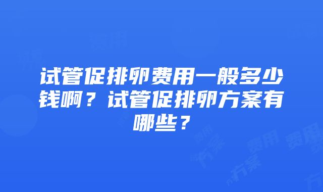 试管促排卵费用一般多少钱啊？试管促排卵方案有哪些？