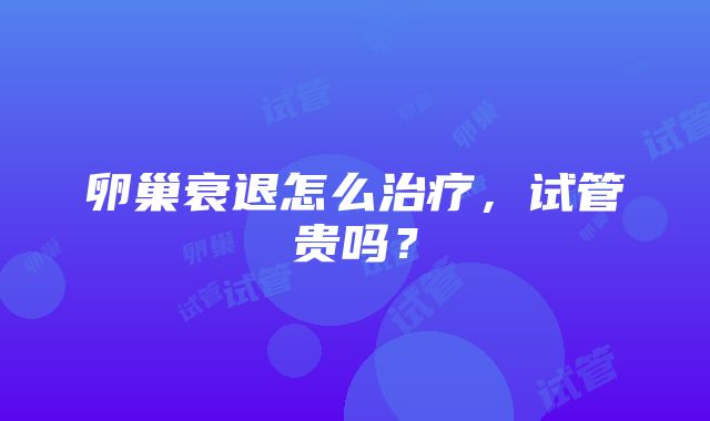 卵巢衰退怎么治疗，试管贵吗？