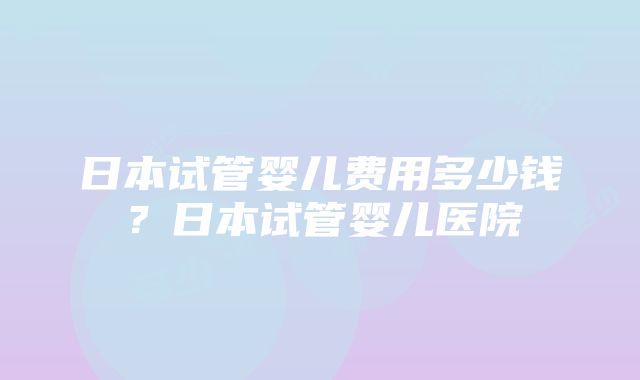 日本试管婴儿费用多少钱？日本试管婴儿医院