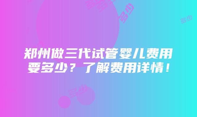 郑州做三代试管婴儿费用要多少？了解费用详情！