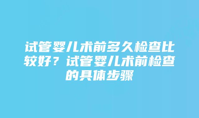 试管婴儿术前多久检查比较好？试管婴儿术前检查的具体步骤