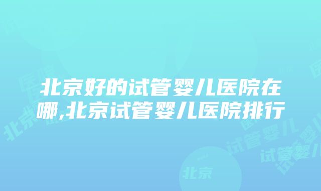 北京好的试管婴儿医院在哪,北京试管婴儿医院排行