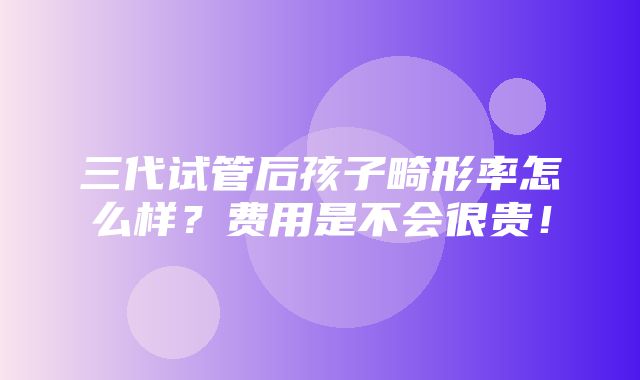 三代试管后孩子畸形率怎么样？费用是不会很贵！