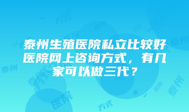 泰州生殖医院私立比较好医院网上咨询方式，有几家可以做三代？