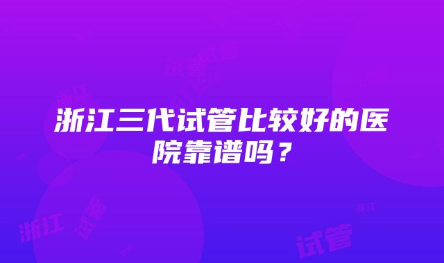 浙江三代试管比较好的医院靠谱吗？