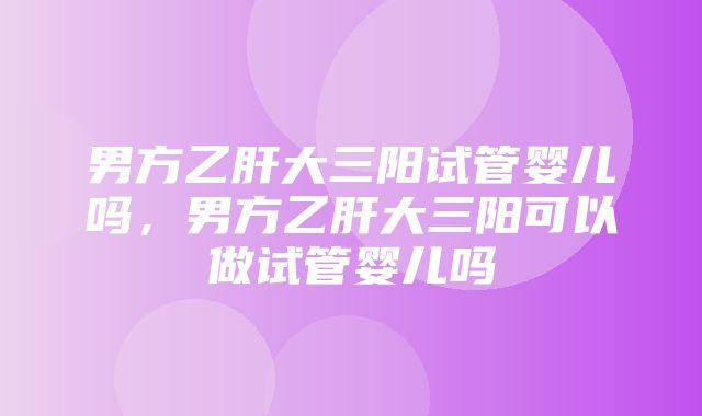 男方乙肝大三阳试管婴儿吗，男方乙肝大三阳可以做试管婴儿吗