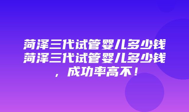 菏泽三代试管婴儿多少钱菏泽三代试管婴儿多少钱，成功率高不！