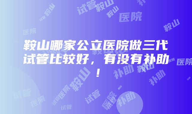 鞍山哪家公立医院做三代试管比较好，有没有补助！