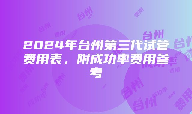 2024年台州第三代试管费用表，附成功率费用参考