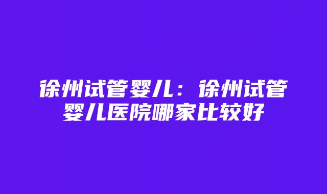 徐州试管婴儿：徐州试管婴儿医院哪家比较好