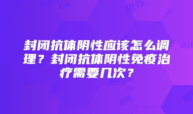 封闭抗体阴性应该怎么调理？封闭抗体阴性免疫治疗需要几次？