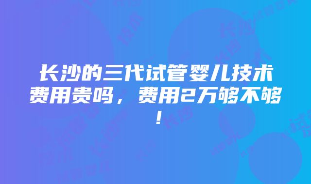 长沙的三代试管婴儿技术费用贵吗，费用2万够不够！