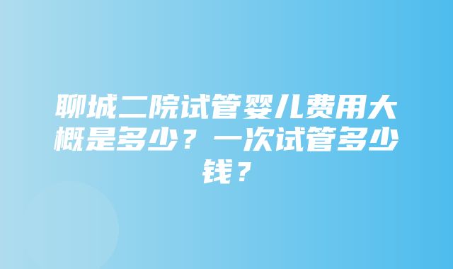 聊城二院试管婴儿费用大概是多少？一次试管多少钱？