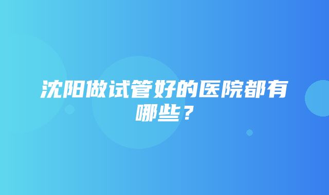 沈阳做试管好的医院都有哪些？