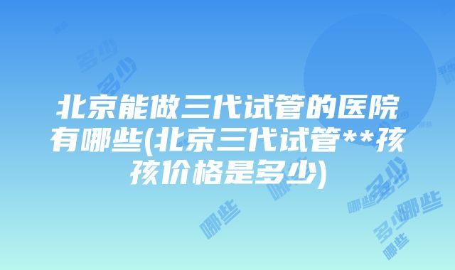 北京能做三代试管的医院有哪些(北京三代试管**孩孩价格是多少)