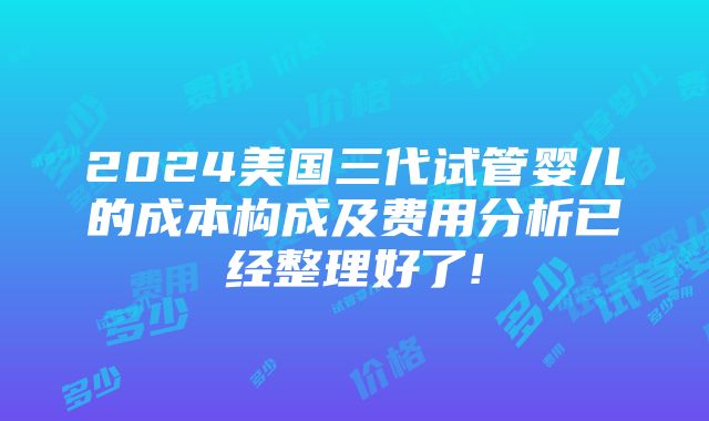 2024美国三代试管婴儿的成本构成及费用分析已经整理好了!