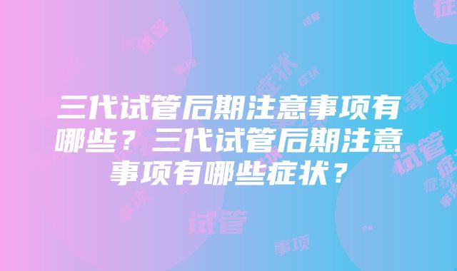 三代试管后期注意事项有哪些？三代试管后期注意事项有哪些症状？