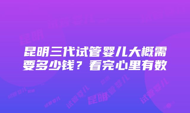 昆明三代试管婴儿大概需要多少钱？看完心里有数