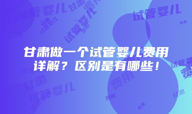 甘肃做一个试管婴儿费用详解？区别是有哪些！