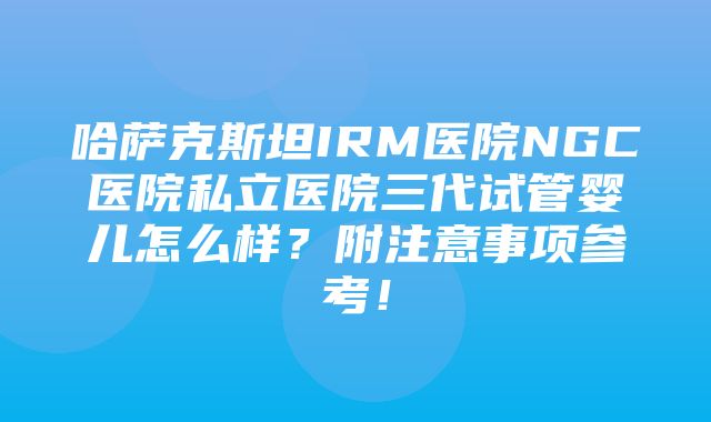 哈萨克斯坦IRM医院NGC医院私立医院三代试管婴儿怎么样？附注意事项参考！