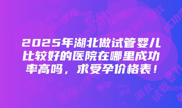 2025年湖北做试管婴儿比较好的医院在哪里成功率高吗，求受孕价格表！