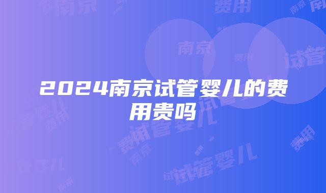 2024南京试管婴儿的费用贵吗