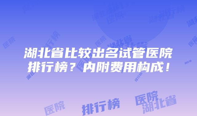 湖北省比较出名试管医院排行榜？内附费用构成！