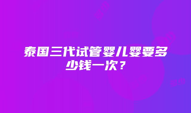 泰国三代试管婴儿婴要多少钱一次？