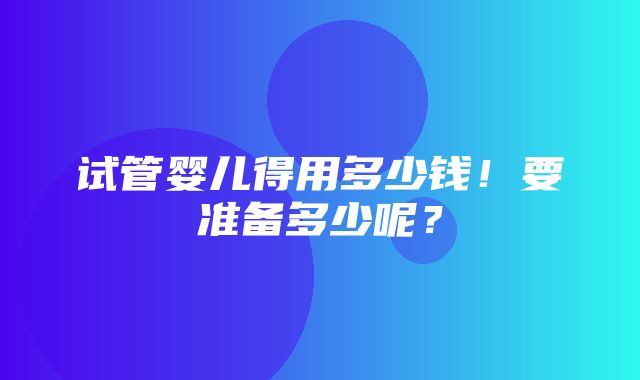 试管婴儿得用多少钱！要准备多少呢？