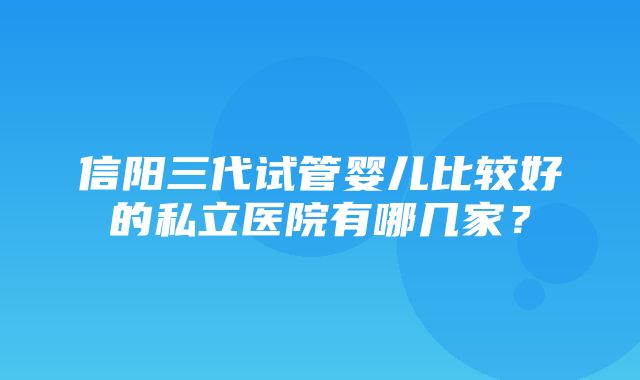 信阳三代试管婴儿比较好的私立医院有哪几家？