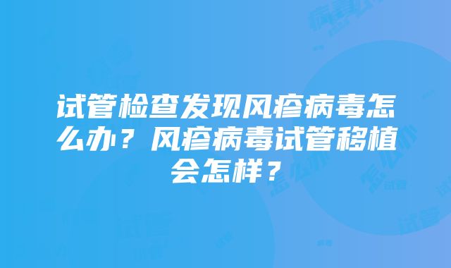 试管检查发现风疹病毒怎么办？风疹病毒试管移植会怎样？