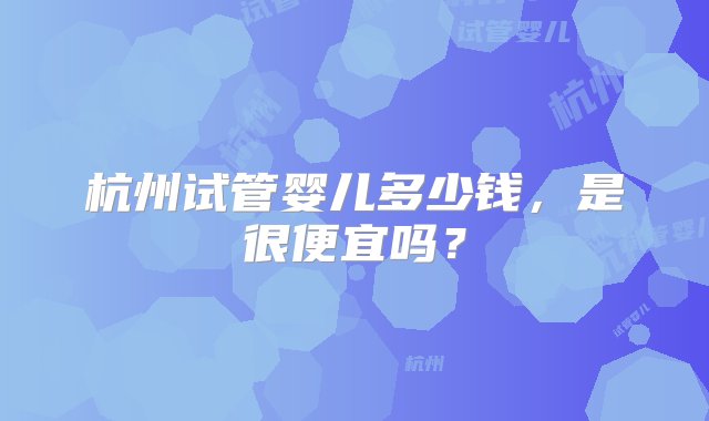 杭州试管婴儿多少钱，是很便宜吗？