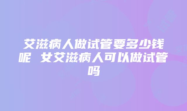 艾滋病人做试管要多少钱呢 女艾滋病人可以做试管吗