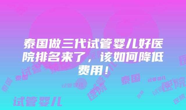 泰国做三代试管婴儿好医院排名来了，该如何降低费用！