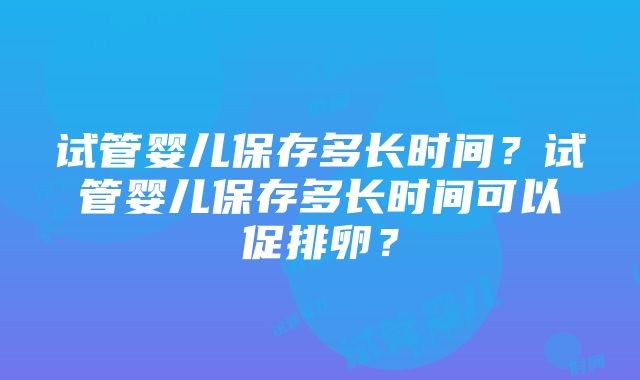 试管婴儿保存多长时间？试管婴儿保存多长时间可以促排卵？