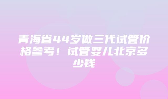 青海省44岁做三代试管价格参考！试管婴儿北京多少钱